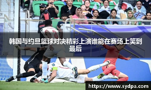 韩国与约旦篮球对决精彩上演谁能在赛场上笑到最后